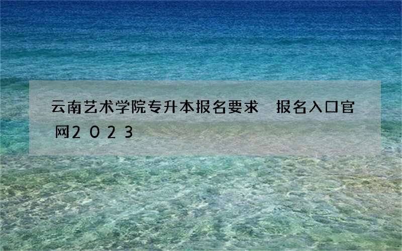 云南艺术学院专升本报名要求 报名入口官网2023